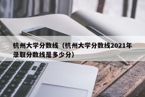 杭州大学分数线（杭州大学分数线2021年录取分数线是多少分）