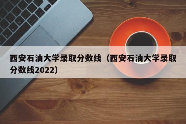 西安石油大学录取分数线（西安石油大学录取分数线2022）