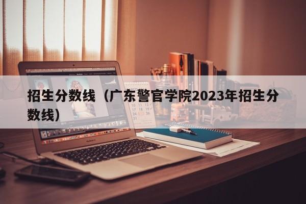 招生分数线（广东警官学院2023年招生分数线）