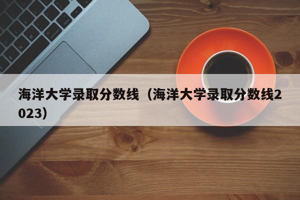 海洋大学录取分数线（海洋大学录取分数线2023）