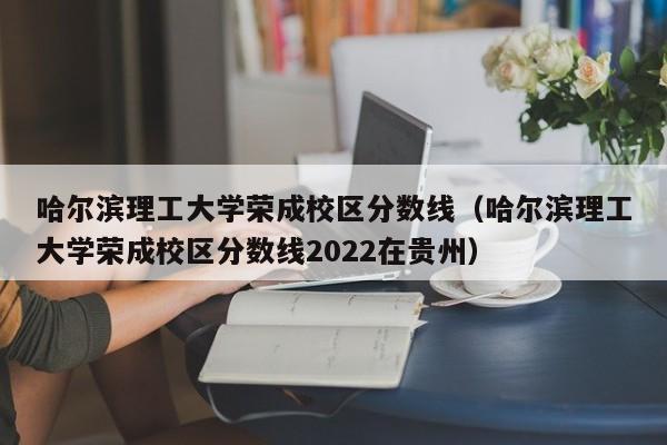 哈尔滨理工大学荣成校区分数线（哈尔滨理工大学荣成校区分数线2022在贵州）