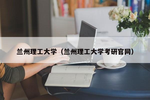 兰州理工大学（兰州理工大学考研官网）