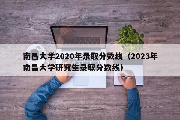 南昌大学2020年录取分数线（2023年南昌大学研究生录取分数线）