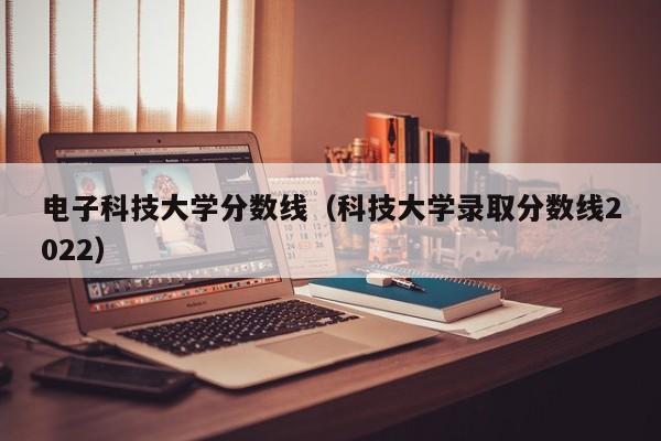 电子科技大学分数线（科技大学录取分数线2022）