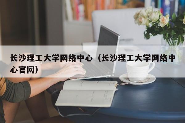 长沙理工大学网络中心（长沙理工大学网络中心官网）