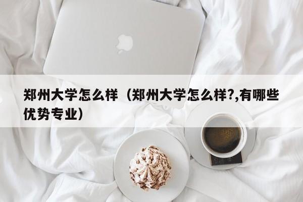 郑州大学怎么样（郑州大学怎么样?,有哪些优势专业）