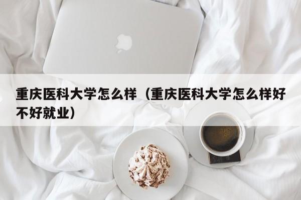 重庆医科大学怎么样（重庆医科大学怎么样好不好就业）