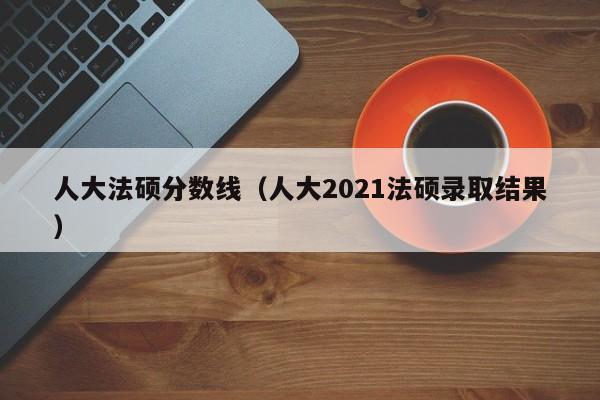 人大法硕分数线（人大2021法硕录取结果）