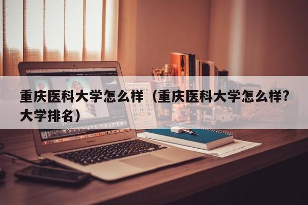 重庆医科大学怎么样（重庆医科大学怎么样?大学排名）