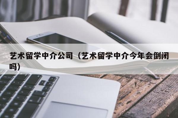 艺术留学中介公司（艺术留学中介今年会倒闭吗）