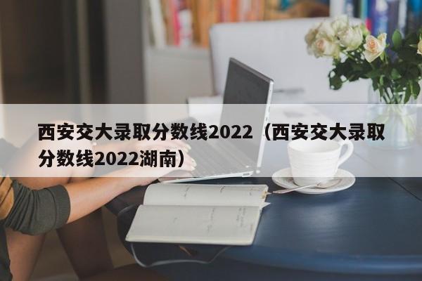 西安交大录取分数线2022（西安交大录取分数线2022湖南）