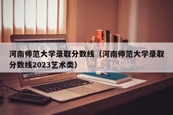 河南师范大学录取分数线（河南师范大学录取分数线2023艺术类）