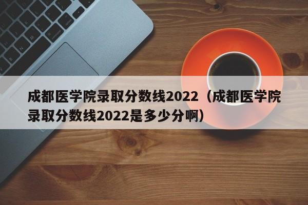 成都医学院录取分数线2022（成都医学院录取分数线2022是多少分啊）