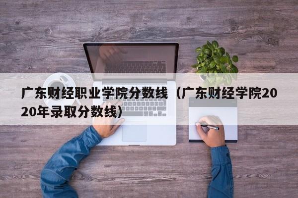 广东财经职业学院分数线（广东财经学院2020年录取分数线）