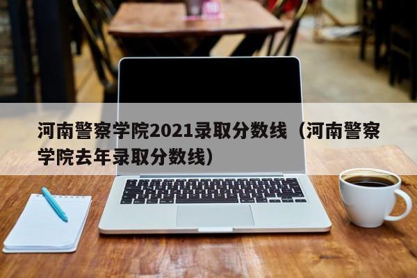 河南警察学院2021录取分数线（河南警察学院去年录取分数线）