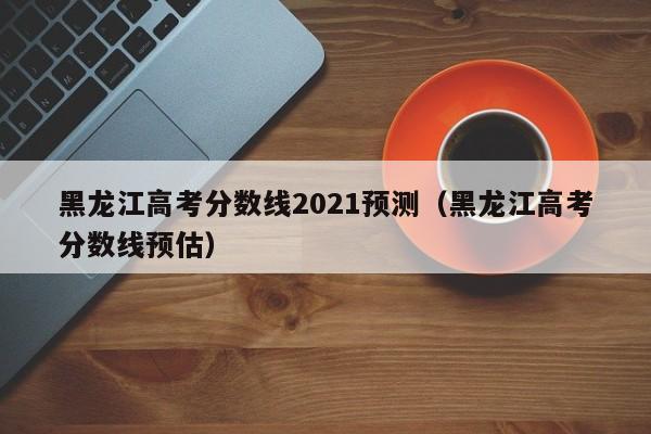 黑龙江高考分数线2021预测（黑龙江高考分数线预估）