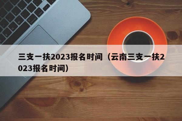 三支一扶2023报名时间（云南三支一扶2023报名时间）