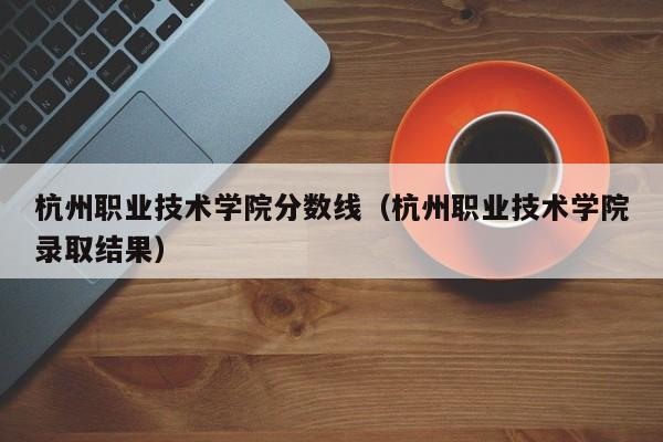 杭州职业技术学院分数线（杭州职业技术学院录取结果）