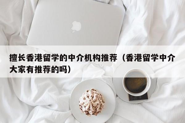 擅长香港留学的中介机构推荐（香港留学中介大家有推荐的吗）