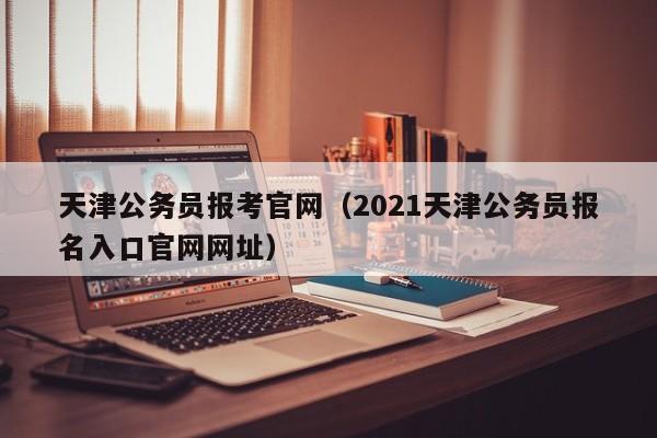 天津公务员报考官网（2021天津公务员报名入口官网网址）