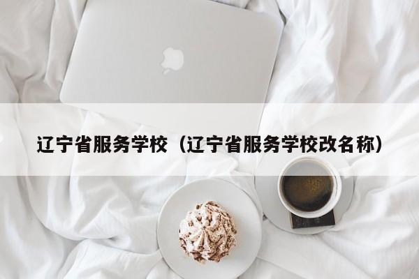 辽宁省服务学校（辽宁省服务学校改名称）