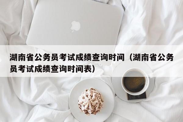 湖南省公务员考试成绩查询时间（湖南省公务员考试成绩查询时间表）