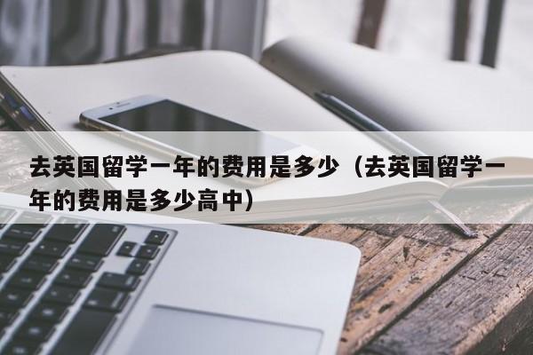 去英国留学一年的费用是多少（去英国留学一年的费用是多少高中）