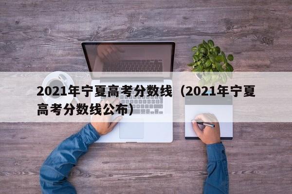 2021年宁夏高考分数线（2021年宁夏高考分数线公布）