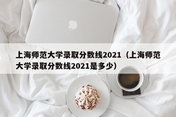 上海师范大学录取分数线2021（上海师范大学录取分数线2021是多少）