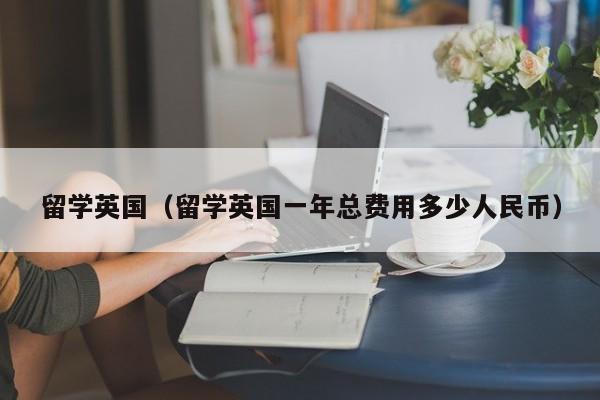 留学英国（留学英国一年总费用多少人民币）