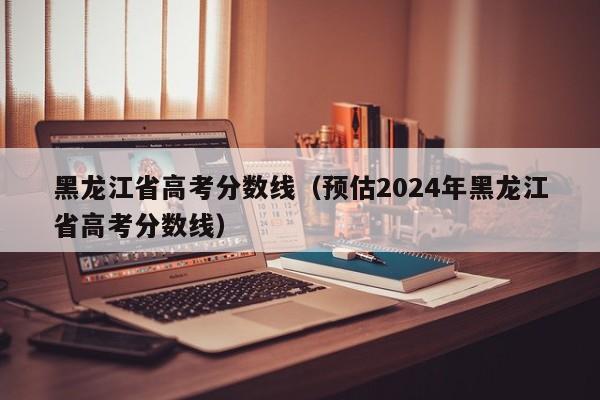 黑龙江省高考分数线（预估2024年黑龙江省高考分数线）