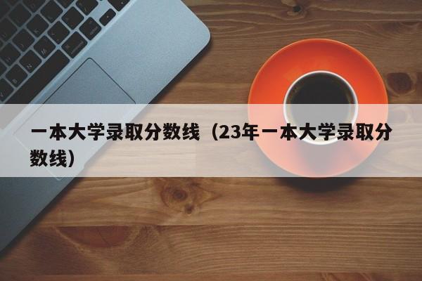 一本大学录取分数线（23年一本大学录取分数线）