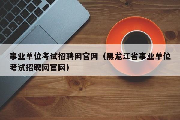 事业单位考试招聘网官网（黑龙江省事业单位考试招聘网官网）