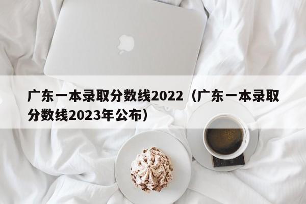 广东一本录取分数线2022（广东一本录取分数线2023年公布）