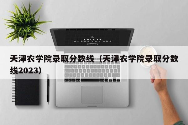 天津农学院录取分数线（天津农学院录取分数线2023）