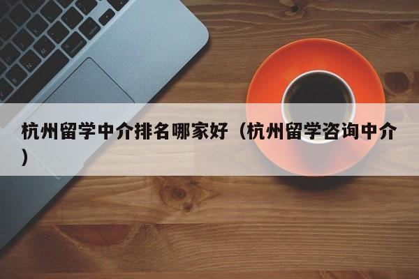 杭州留学中介排名哪家好（杭州留学咨询中介）