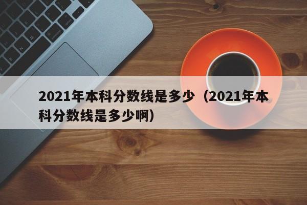 2021年本科分数线是多少（2021年本科分数线是多少啊）