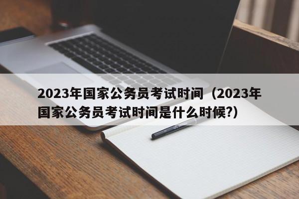 2023年国家公务员考试时间（2023年国家公务员考试时间是什么时候?）