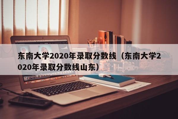 东南大学2020年录取分数线（东南大学2020年录取分数线山东）