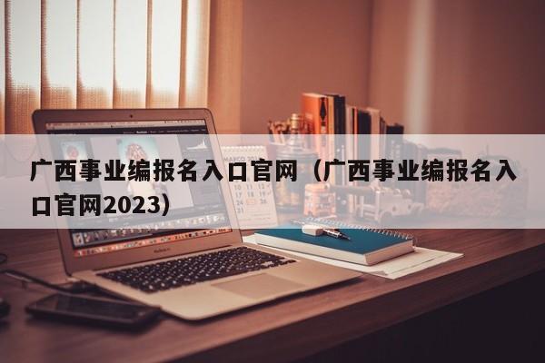 广西事业编报名入口官网（广西事业编报名入口官网2023）