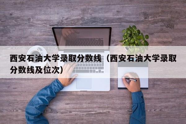 西安石油大学录取分数线（西安石油大学录取分数线及位次）