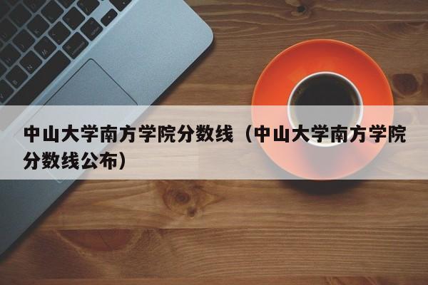 中山大学南方学院分数线（中山大学南方学院分数线公布）