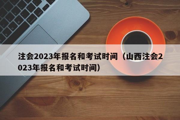 注会2023年报名和考试时间（山西注会2023年报名和考试时间）