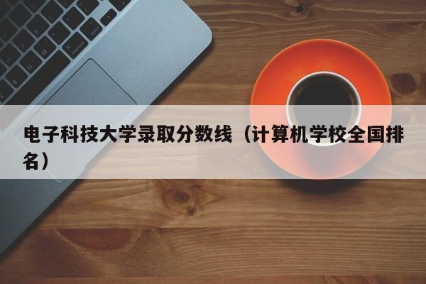 电子科技大学录取分数线（计算机学校全国排名）