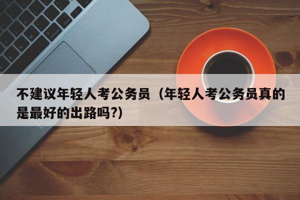 不建议年轻人考公务员（年轻人考公务员真的是最好的出路吗?）