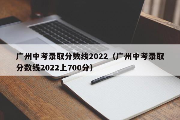 广州中考录取分数线2022（广州中考录取分数线2022上700分）