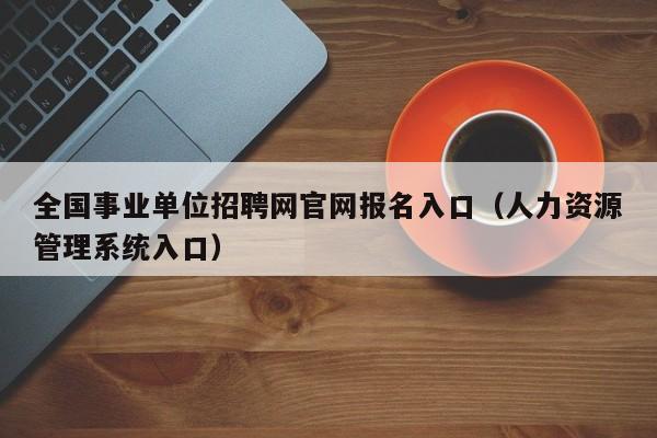 全国事业单位招聘网官网报名入口（人力资源管理系统入口）