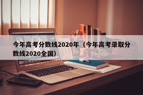 今年高考分数线2020年（今年高考录取分数线2020全国）