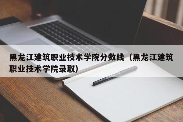 黑龙江建筑职业技术学院分数线（黑龙江建筑职业技术学院录取）