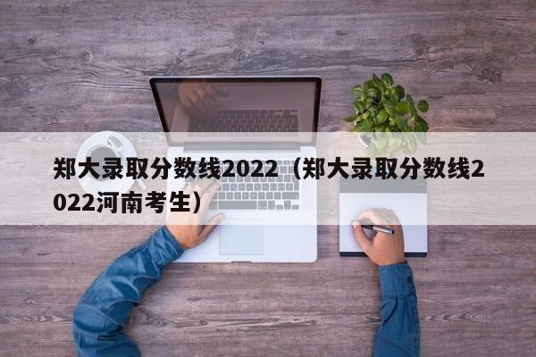 郑大录取分数线2022（郑大录取分数线2022河南考生）